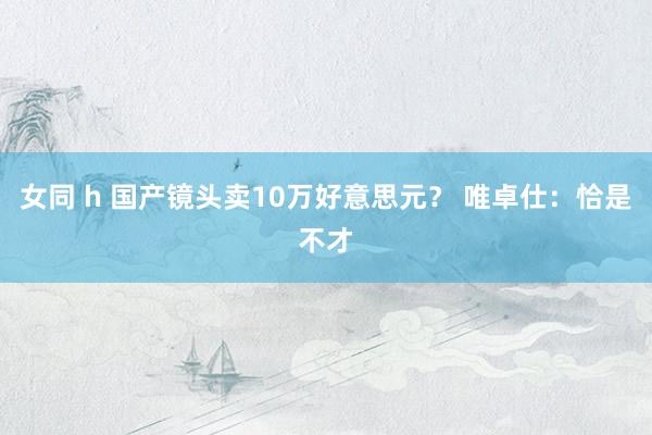 女同 h 国产镜头卖10万好意思元？ 唯卓仕：恰是不才