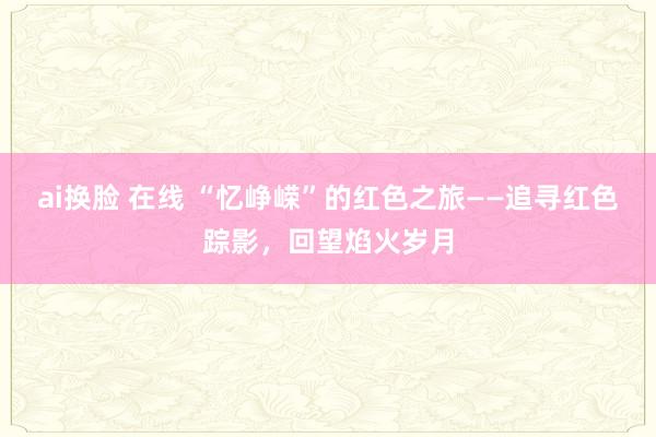 ai换脸 在线 “忆峥嵘”的红色之旅——追寻红色踪影，回望焰火岁月