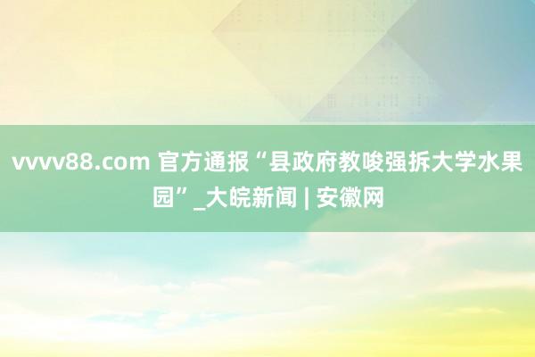 vvvv88.com 官方通报“县政府教唆强拆大学水果园”_大皖新闻 | 安徽网