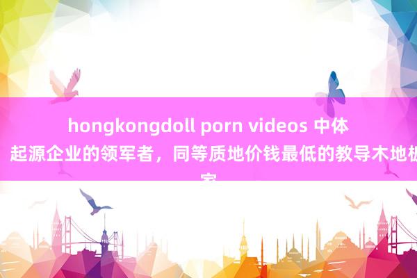 hongkongdoll porn videos 中体奥森：起源企业的领军者，同等质地价钱最低的教导木地板厂家