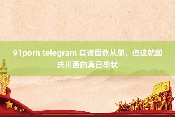 91porn telegram 真话固然从邡,但这就国庆川西的真已毕状