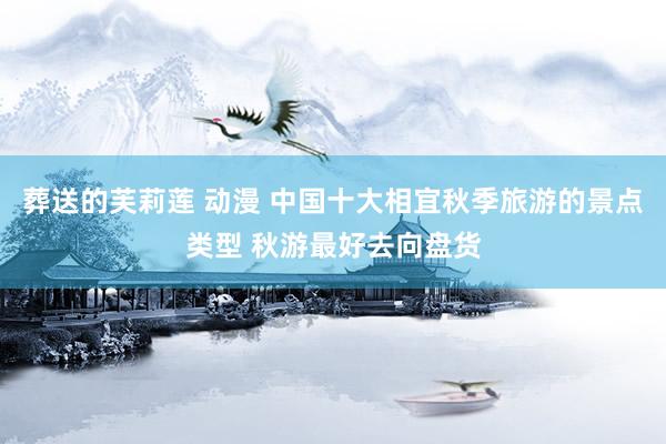葬送的芙莉莲 动漫 中国十大相宜秋季旅游的景点类型 秋游最好去向盘货