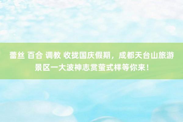 蕾丝 百合 调教 收拢国庆假期，成都天台山旅游景区一大波神志赏萤式样等你来！