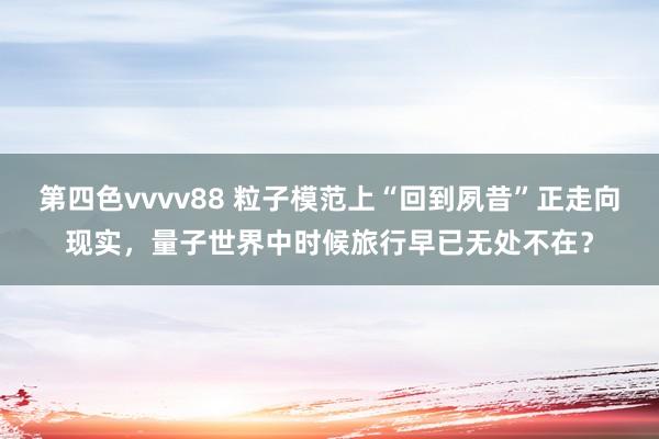 第四色vvvv88 粒子模范上“回到夙昔”正走向现实，量子世界中时候旅行早已无处不在？