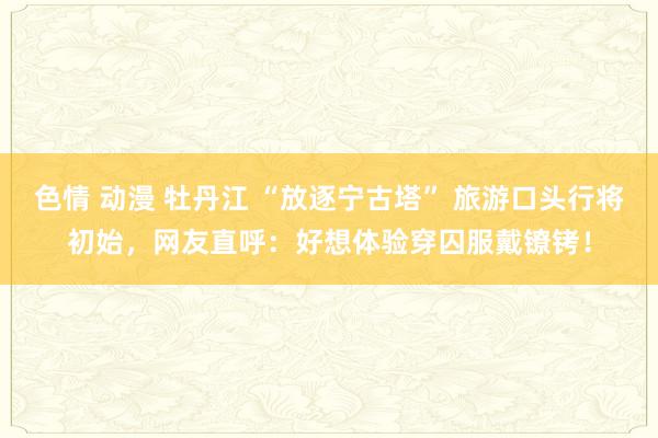 色情 动漫 牡丹江 “放逐宁古塔” 旅游口头行将初始，网友直呼：好想体验穿囚服戴镣铐！