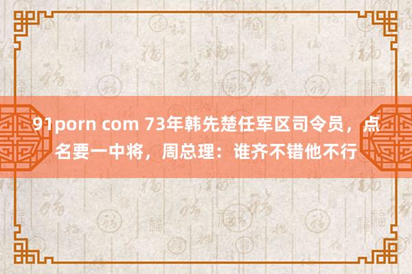 91porn com 73年韩先楚任军区司令员，点名要一中将，周总理：谁齐不错他不行