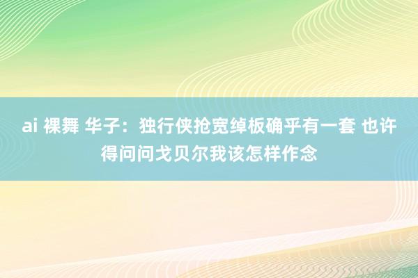 ai 裸舞 华子：独行侠抢宽绰板确乎有一套 也许得问问戈贝尔我该怎样作念