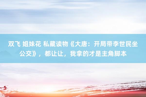 双飞 姐妹花 私藏读物《大唐：开局带李世民坐公交》，都让让，我拿的才是主角脚本