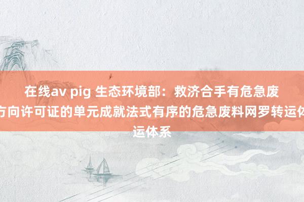 在线av pig 生态环境部：救济合手有危急废料方向许可证的单元成就法式有序的危急废料网罗转运体系