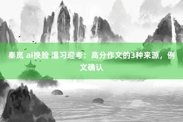 秦岚 ai换脸 温习迎考：高分作文的3种来源，例文确认