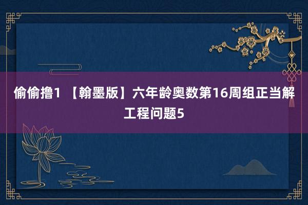 偷偷撸1 【翰墨版】六年龄奥数第16周组正当解工程问题5