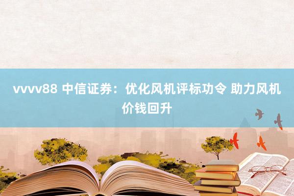 vvvv88 中信证券：优化风机评标功令 助力风机价钱回升