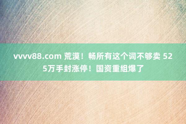 vvvv88.com 荒漠！畅所有这个词不够卖 525万手封涨停！国资重组爆了