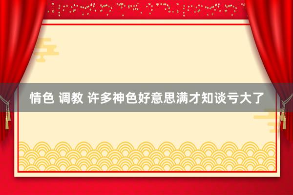 情色 调教 许多神色好意思满才知谈亏大了