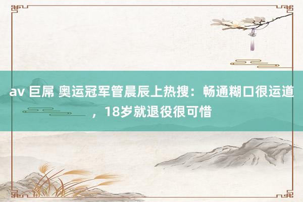 av 巨屌 奥运冠军管晨辰上热搜：畅通糊口很运道，18岁就退役很可惜