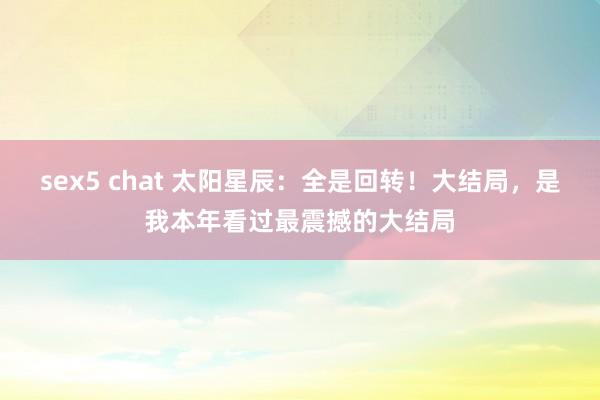 sex5 chat 太阳星辰：全是回转！大结局，是我本年看过最震撼的大结局