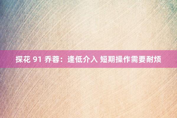 探花 91 乔蓉:逢低介入 短期操作需要耐烦