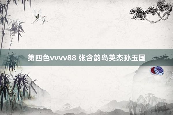第四色vvvv88 张含韵岛英杰孙玉国
