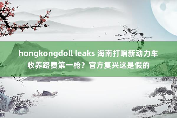 hongkongdoll leaks 海南打响新动力车收养路费第一枪？官方复兴这是假的