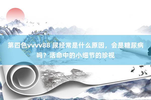 第四色vvvv88 尿经常是什么原因，会是糖尿病吗？活命中的小细节的珍视