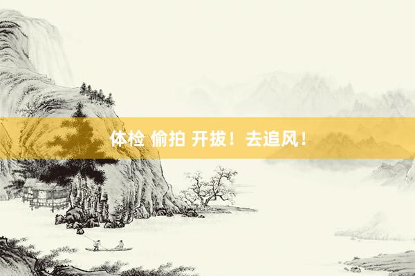 体检 偷拍 开拔！去追风！
