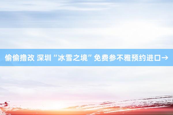 偷偷撸改 深圳“冰雪之境”免费参不雅预约进口→