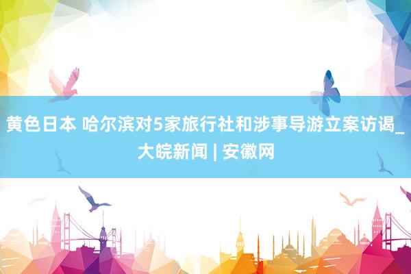 黄色日本 哈尔滨对5家旅行社和涉事导游立案访谒_大皖新闻 | 安徽网
