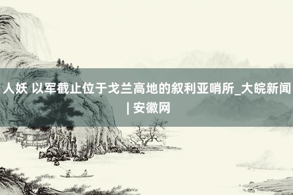 人妖 以军截止位于戈兰高地的叙利亚哨所_大皖新闻 | 安徽网