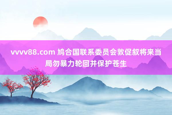 vvvv88.com 鸠合国联系委员会敦促叙将来当局勿暴力轮回并保护苍生