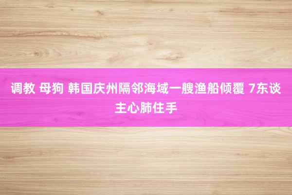 调教 母狗 韩国庆州隔邻海域一艘渔船倾覆 7东谈主心肺住手
