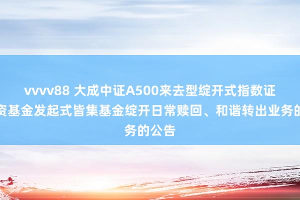 vvvv88 大成中证A500来去型绽开式指数证券投资基金发起式皆集基金绽开日常赎回、和谐转出业务的公告