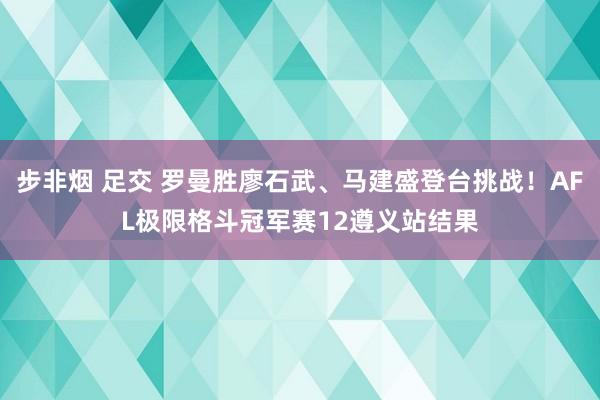 步非烟 足交 罗曼胜廖石武、马建盛登台挑战!AFL极限格斗冠军赛12遵义站结果