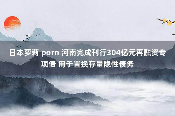 日本萝莉 porn 河南完成刊行304亿元再融资专项债 用于置换存量隐性债务