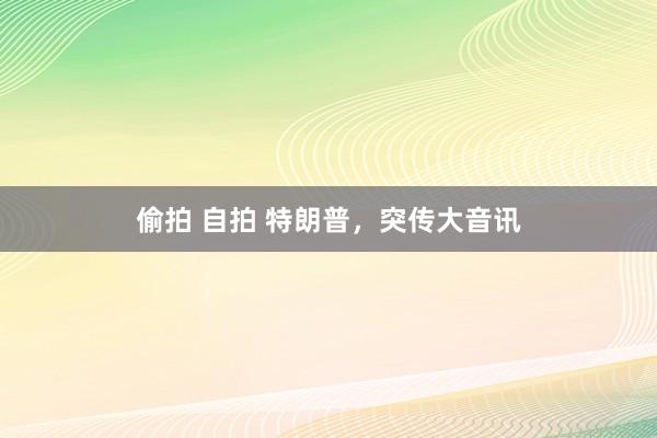 偷拍 自拍 特朗普，突传大音讯