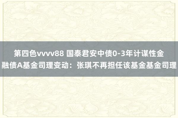 第四色vvvv88 国泰君安中债0-3年计谋性金融债A基金司理变动：张琪不再担任该基金基金司理