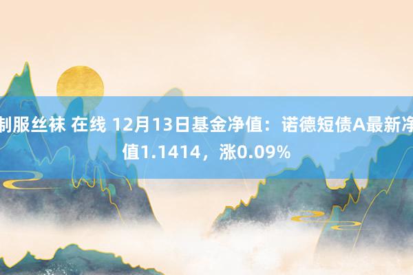 制服丝袜 在线 12月13日基金净值：诺德短债A最新净值1.1414，涨0.09%