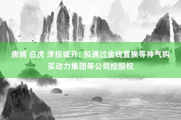 唐嫣 白虎 津投城开: 拟通过金钱置换等神气购买动力集团等公司控股权