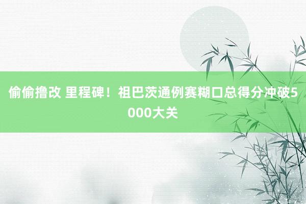 偷偷撸改 里程碑！祖巴茨通例赛糊口总得分冲破5000大关