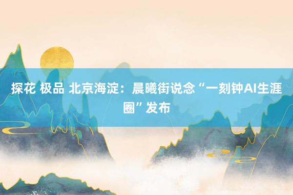 探花 极品 北京海淀：晨曦街说念“一刻钟AI生涯圈”发布