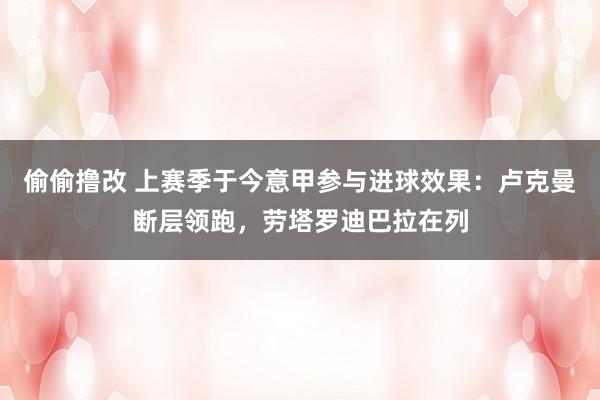 偷偷撸改 上赛季于今意甲参与进球效果：卢克曼断层领跑，劳塔罗迪巴拉在列