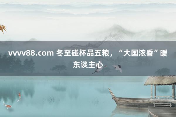 vvvv88.com 冬至碰杯品五粮，“大国浓香”暖东谈主心