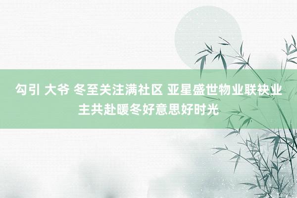 勾引 大爷 冬至关注满社区 亚星盛世物业联袂业主共赴暖冬好意思好时光