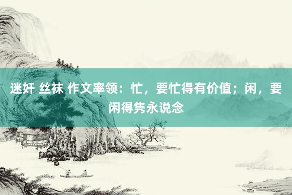 迷奸 丝袜 作文率领：忙，要忙得有价值；闲，要闲得隽永说念