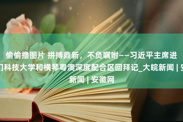 偷偷撸图片 拼搏鼎新，不负嘱咐——习近平主席进修澳门科技大学和横琴粤澳深度配合区回拜记_大皖新闻 | 安徽网