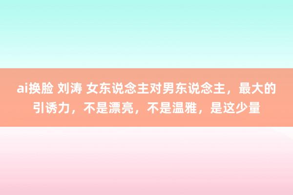 ai换脸 刘涛 女东说念主对男东说念主，最大的引诱力，不是漂亮，不是温雅，是这少量