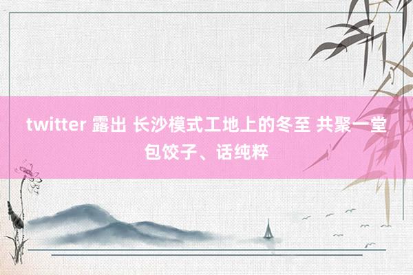 twitter 露出 长沙模式工地上的冬至 共聚一堂包饺子、话纯粹