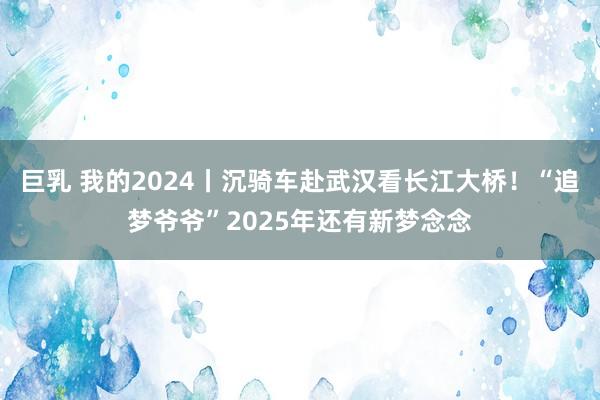 巨乳 我的2024丨沉骑车赴武汉看长江大桥！“追梦爷爷”2025年还有新梦念念