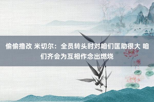 偷偷撸改 米切尔：全员转头时对咱们匡助很大 咱们齐会为互相作念出燃烧