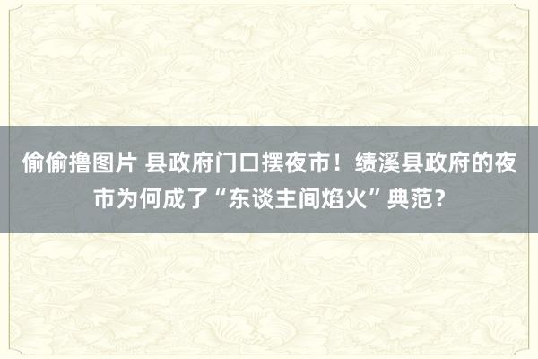 偷偷撸图片 县政府门口摆夜市！绩溪县政府的夜市为何成了“东谈主间焰火”典范？