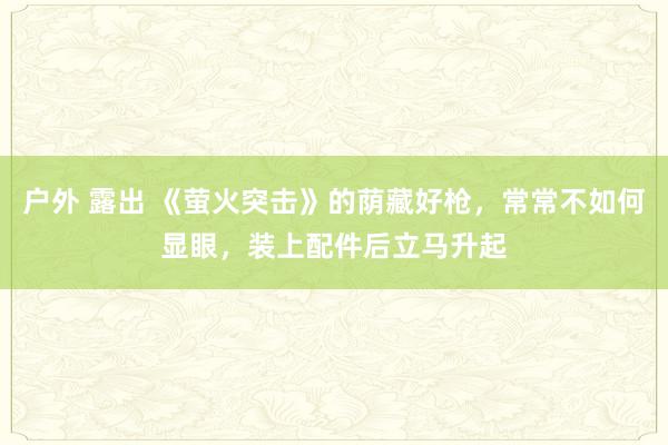 户外 露出 《萤火突击》的荫藏好枪，常常不如何显眼，装上配件后立马升起